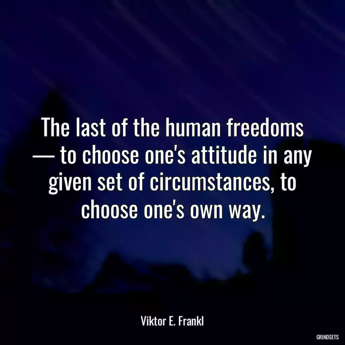 The last of the human freedoms — to choose one\'s attitude in any given set of circumstances, to choose one\'s own way.