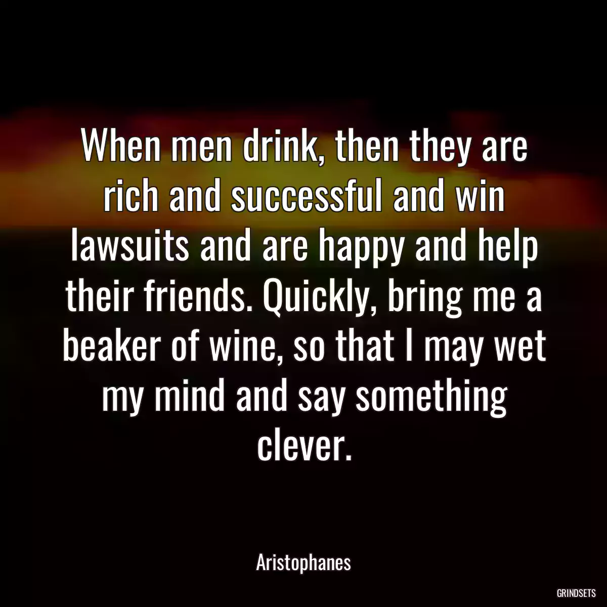 When men drink, then they are rich and successful and win lawsuits and are happy and help their friends. Quickly, bring me a beaker of wine, so that I may wet my mind and say something clever.