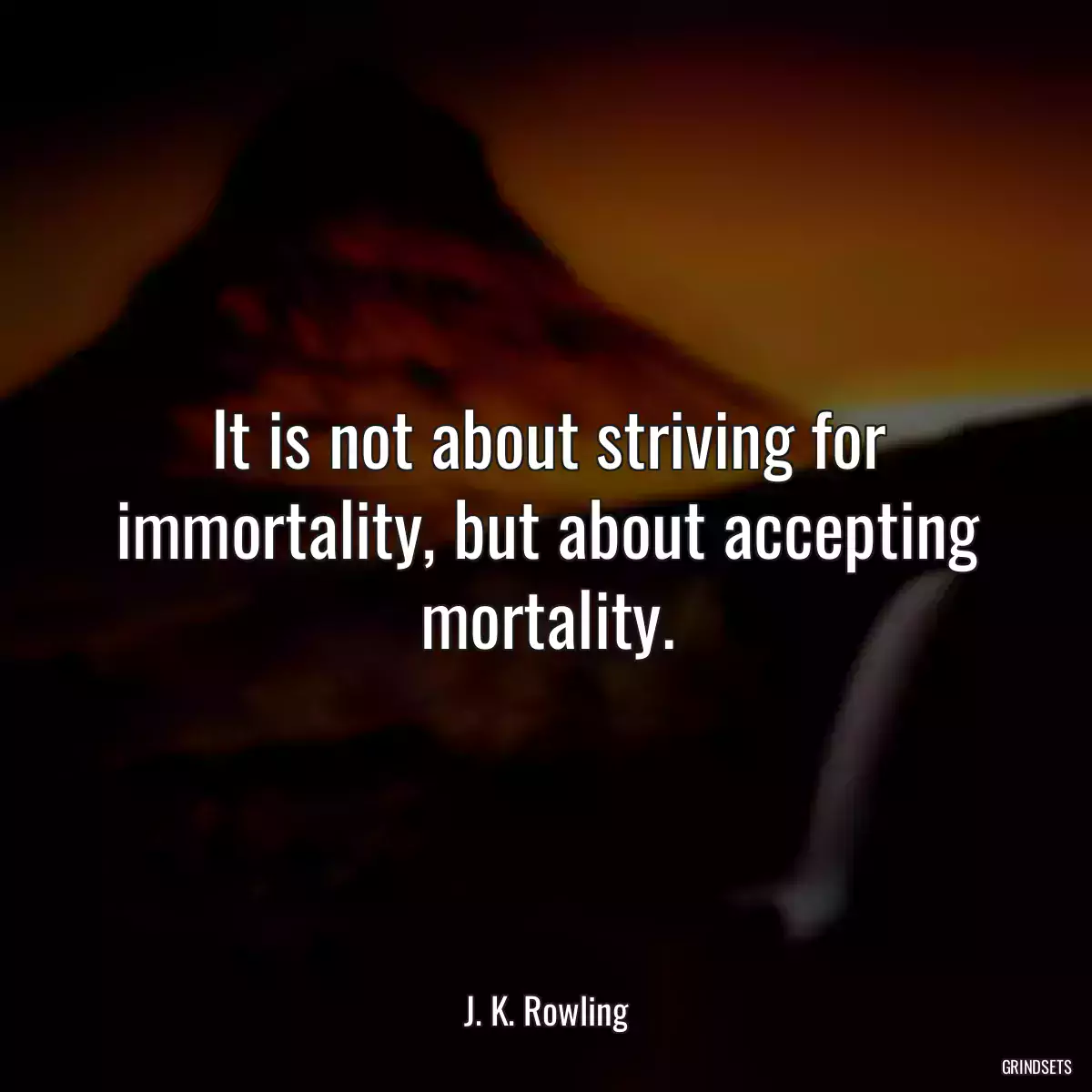 It is not about striving for immortality, but about accepting mortality.