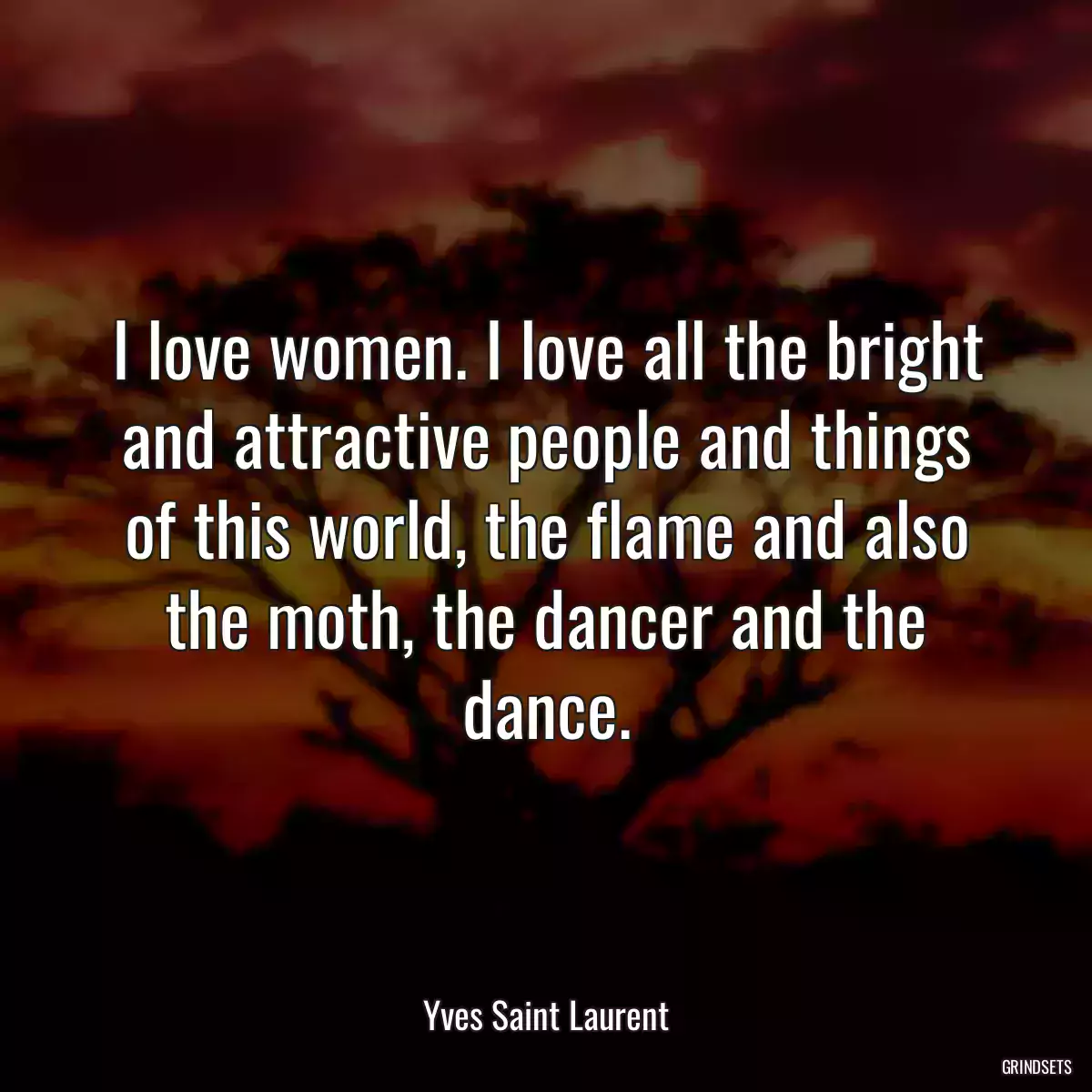 I love women. I love all the bright and attractive people and things of this world, the flame and also the moth, the dancer and the dance.