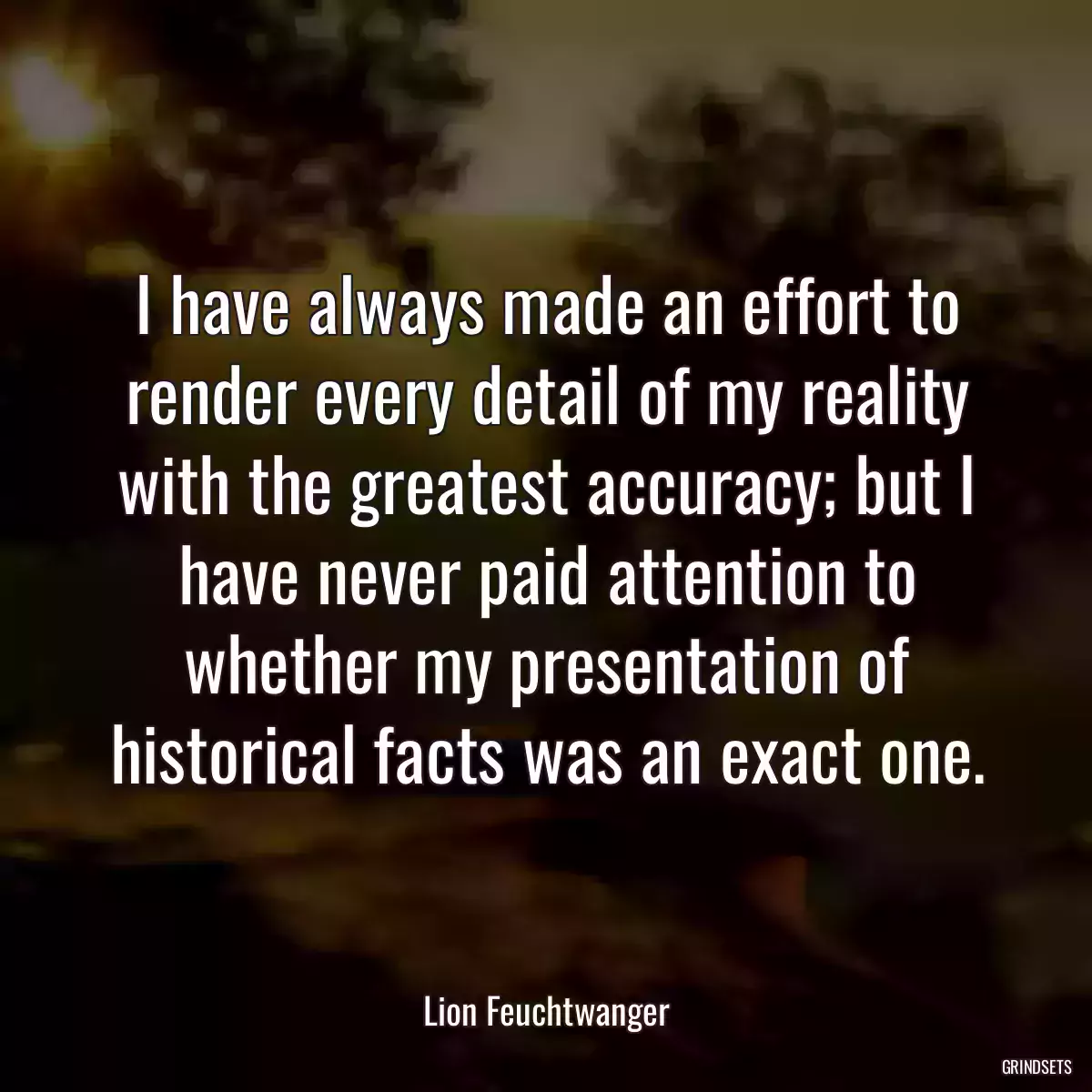 I have always made an effort to render every detail of my reality with the greatest accuracy; but I have never paid attention to whether my presentation of historical facts was an exact one.