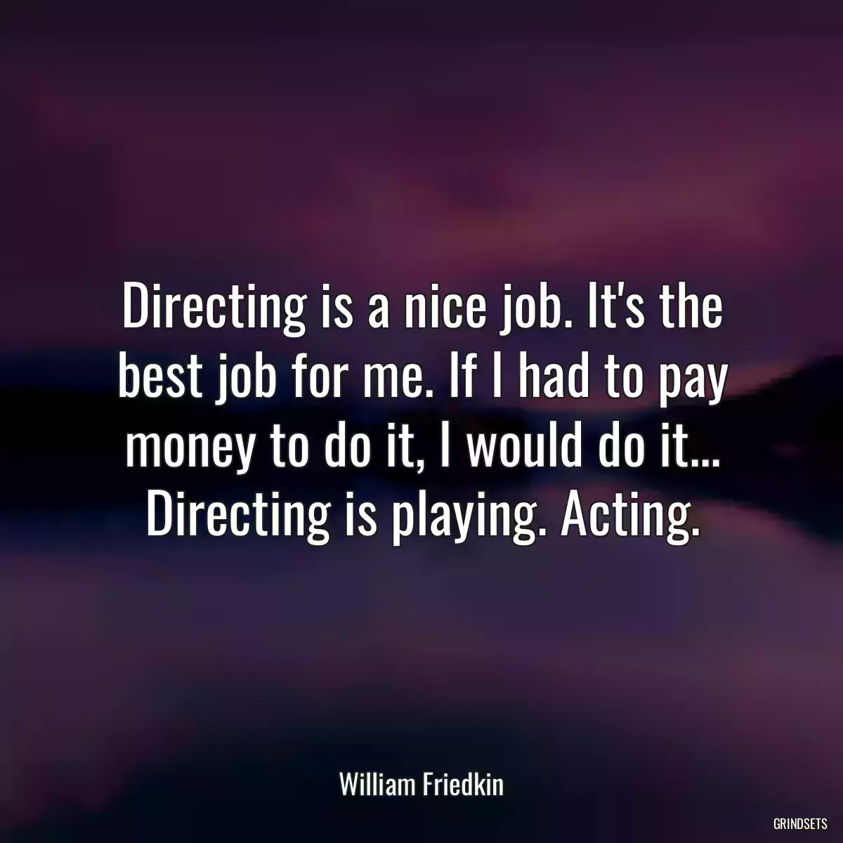 Directing is a nice job. It\'s the best job for me. If I had to pay money to do it, I would do it... Directing is playing. Acting.