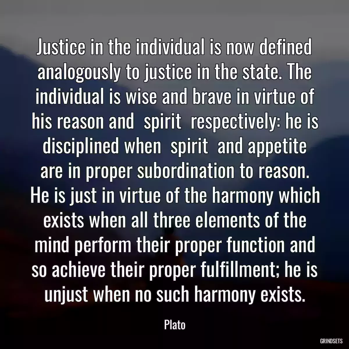 Justice in the individual is now defined analogously to justice in the state. The individual is wise and brave in virtue of his reason and  spirit  respectively: he is disciplined when  spirit  and appetite are in proper subordination to reason. He is just in virtue of the harmony which exists when all three elements of the mind perform their proper function and so achieve their proper fulfillment; he is unjust when no such harmony exists.