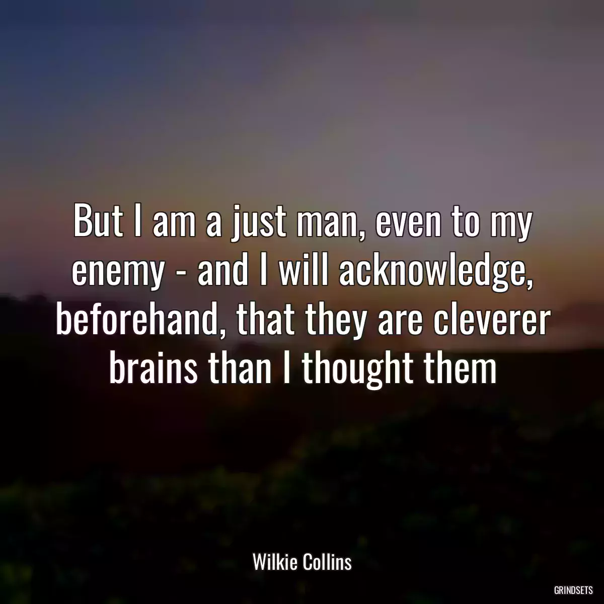 But I am a just man, even to my enemy - and I will acknowledge, beforehand, that they are cleverer brains than I thought them