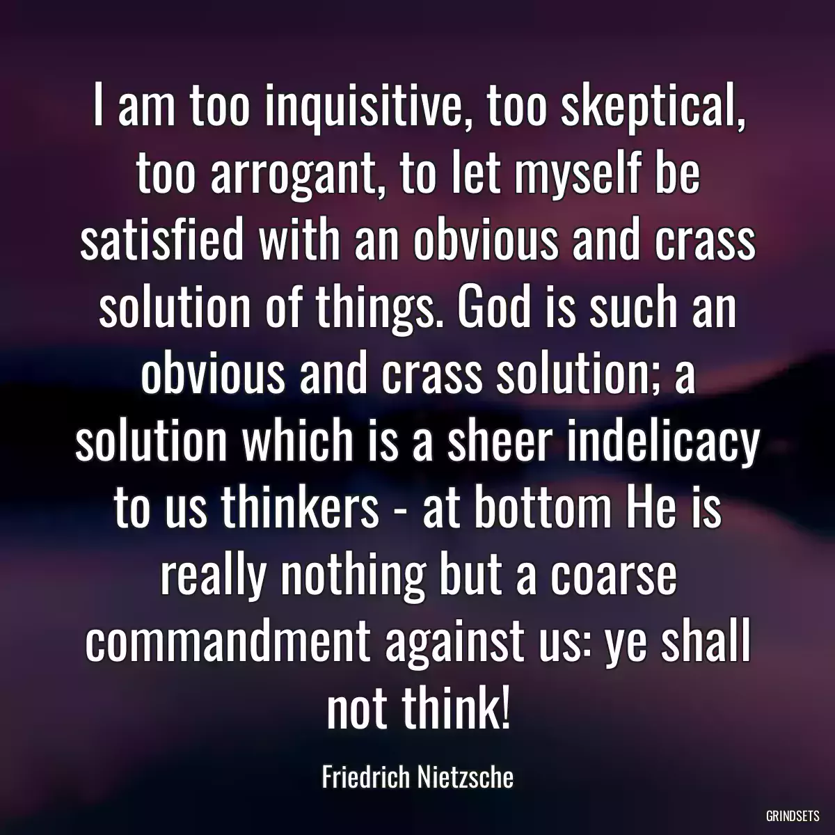 I am too inquisitive, too skeptical, too arrogant, to let myself be satisfied with an obvious and crass solution of things. God is such an obvious and crass solution; a solution which is a sheer indelicacy to us thinkers - at bottom He is really nothing but a coarse commandment against us: ye shall not think!