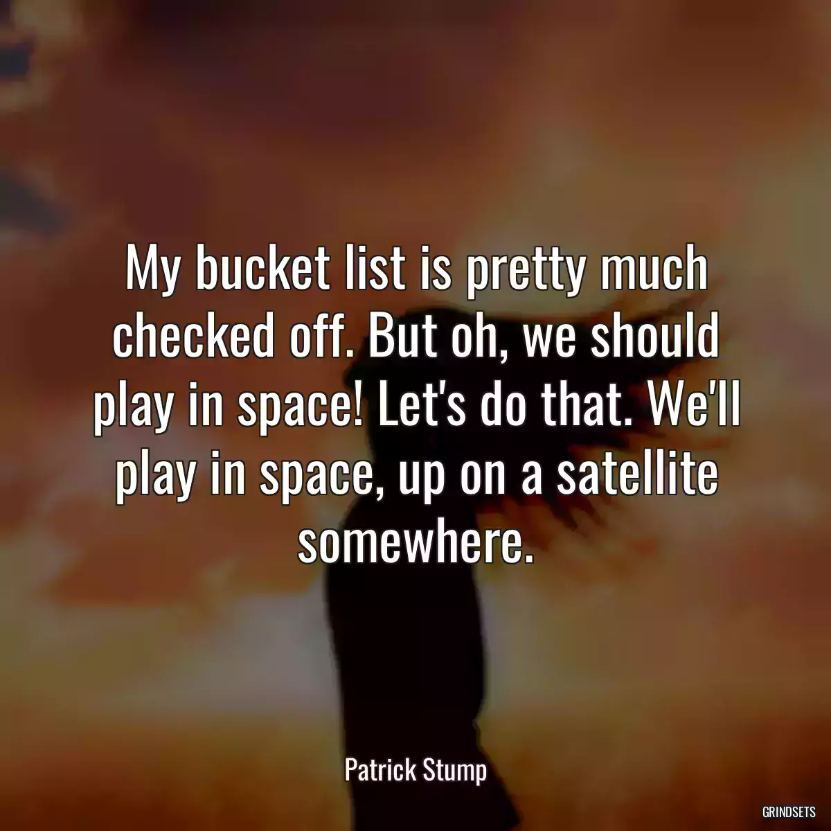 My bucket list is pretty much checked off. But oh, we should play in space! Let\'s do that. We\'ll play in space, up on a satellite somewhere.