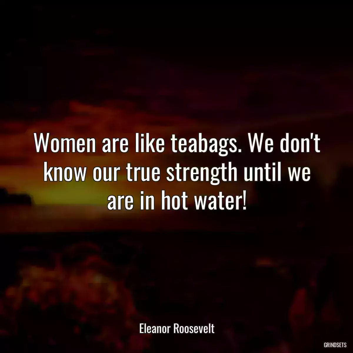 Women are like teabags. We don\'t know our true strength until we are in hot water!