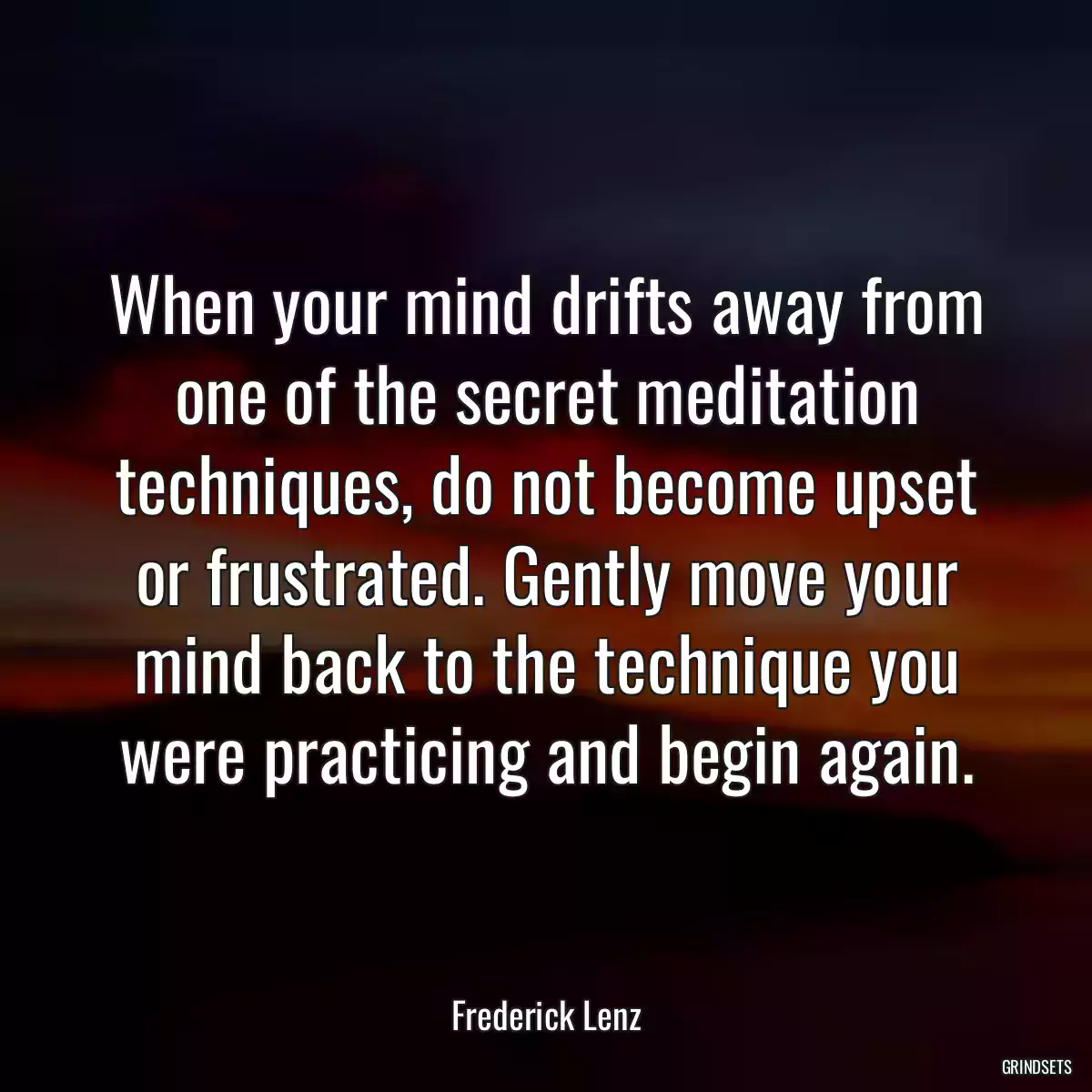 When your mind drifts away from one of the secret meditation techniques, do not become upset or frustrated. Gently move your mind back to the technique you were practicing and begin again.