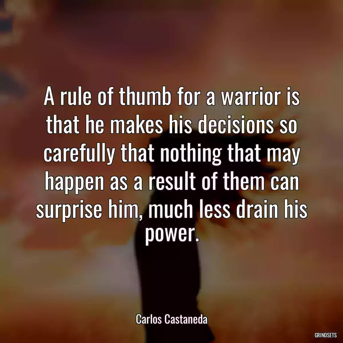 A rule of thumb for a warrior is that he makes his decisions so carefully that nothing that may happen as a result of them can surprise him, much less drain his power.