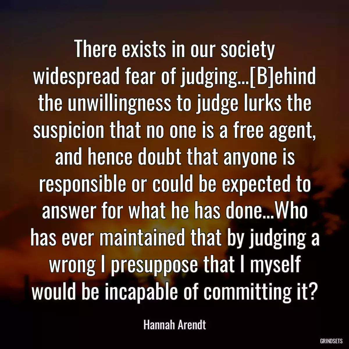 There exists in our society widespread fear of judging…[B]ehind the unwillingness to judge lurks the suspicion that no one is a free agent, and hence doubt that anyone is responsible or could be expected to answer for what he has done…Who has ever maintained that by judging a wrong I presuppose that I myself would be incapable of committing it?