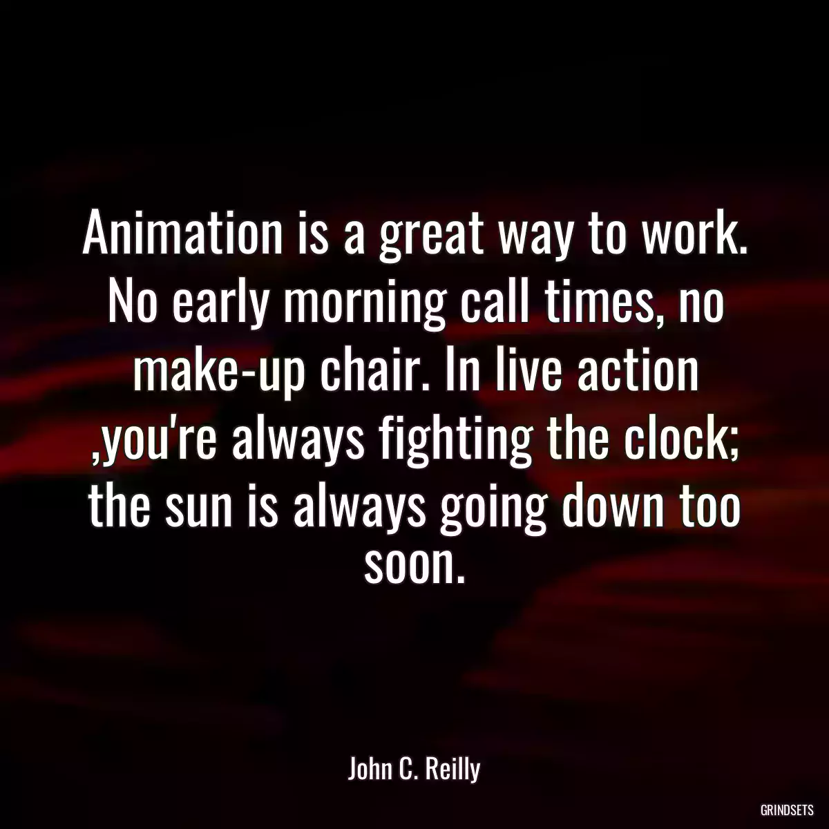 Animation is a great way to work. No early morning call times, no make-up chair. In live action ,you\'re always fighting the clock; the sun is always going down too soon.