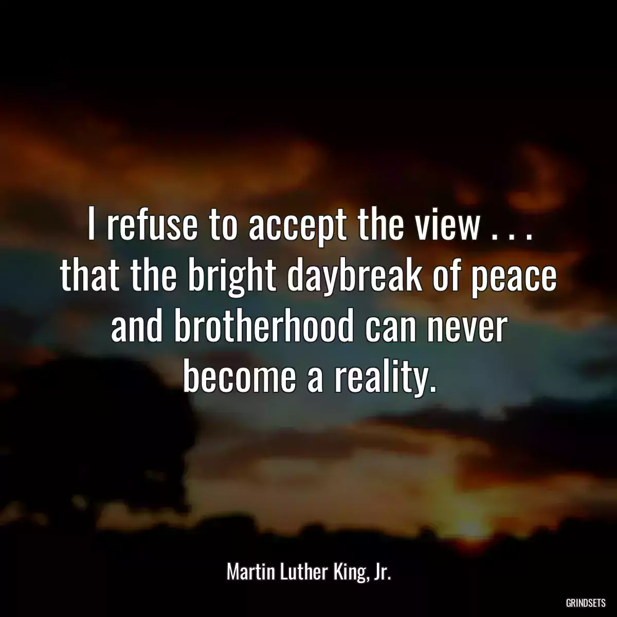 I refuse to accept the view . . . that the bright daybreak of peace and brotherhood can never become a reality.