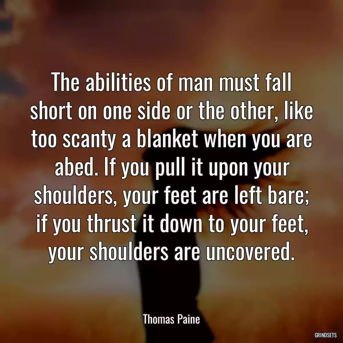 The abilities of man must fall short on one side or the other, like too scanty a blanket when you are abed. If you pull it upon your shoulders, your feet are left bare; if you thrust it down to your feet, your shoulders are uncovered.