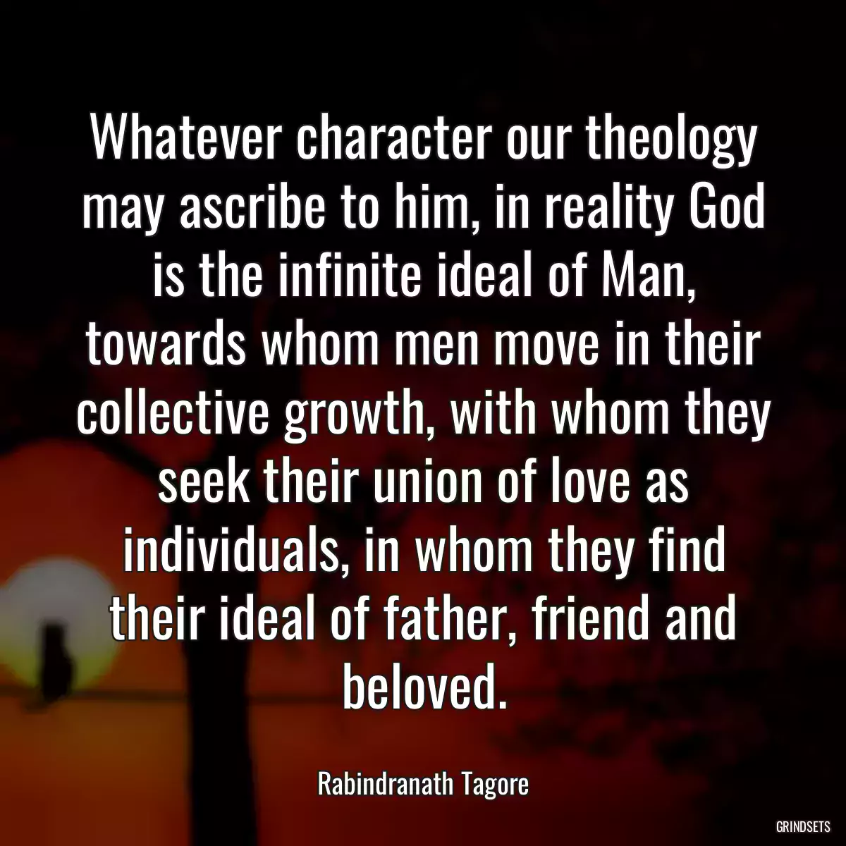 Whatever character our theology may ascribe to him, in reality God is the infinite ideal of Man, towards whom men move in their collective growth, with whom they seek their union of love as individuals, in whom they find their ideal of father, friend and beloved.