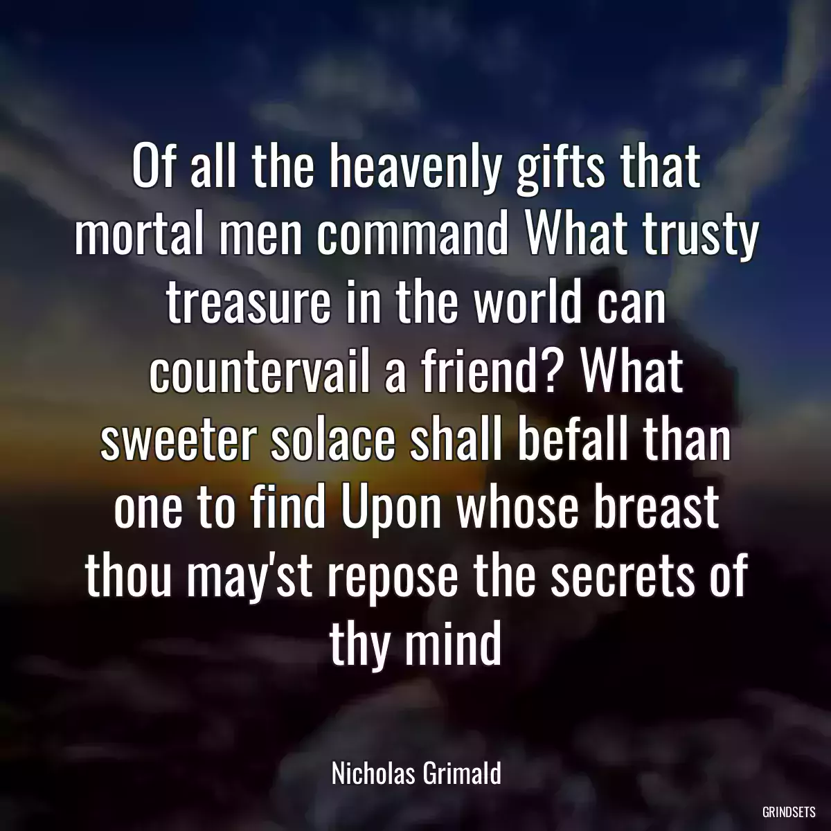 Of all the heavenly gifts that mortal men command What trusty treasure in the world can countervail a friend? What sweeter solace shall befall than one to find Upon whose breast thou may\'st repose the secrets of thy mind