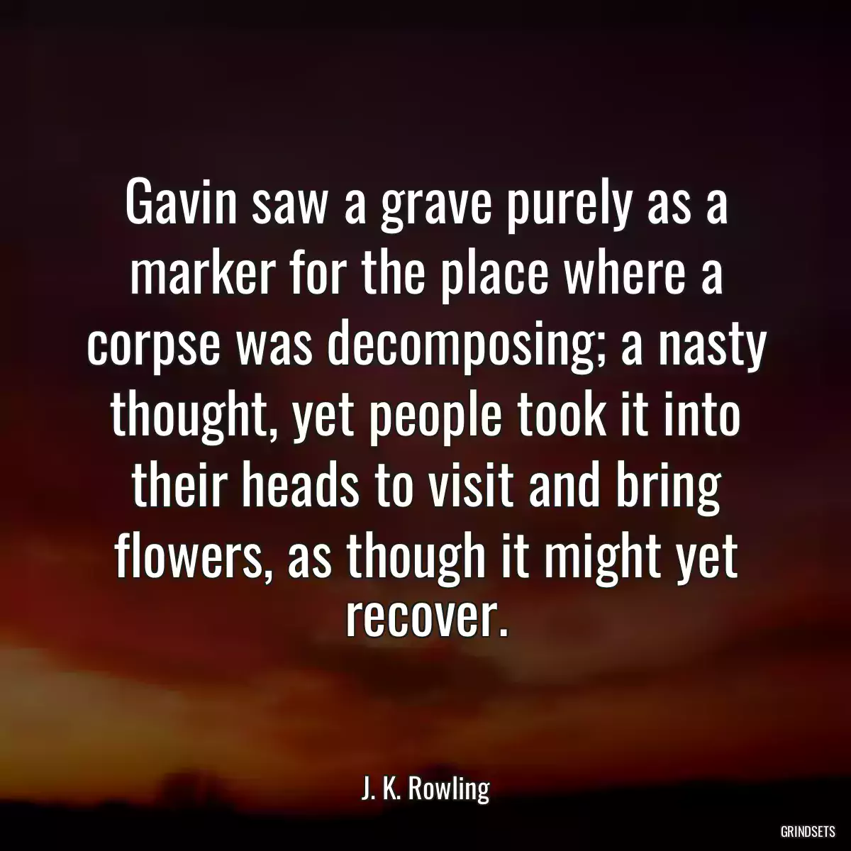 Gavin saw a grave purely as a marker for the place where a corpse was decomposing; a nasty thought, yet people took it into their heads to visit and bring flowers, as though it might yet recover.