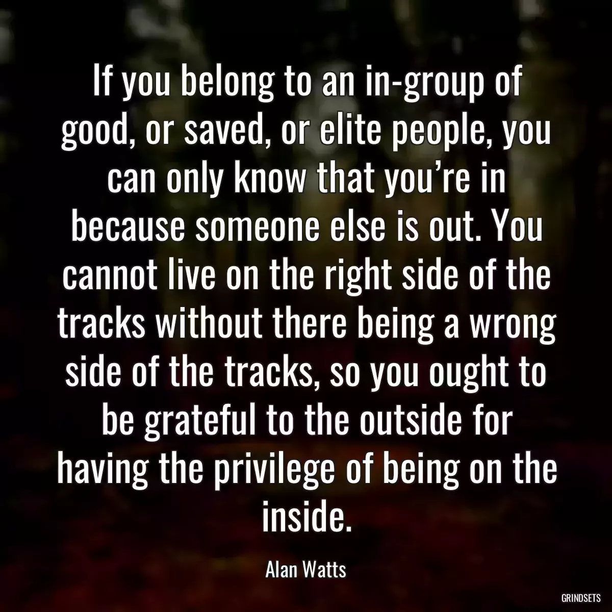 If you belong to an in-group of good, or saved, or elite people, you can only know that you’re in because someone else is out. You cannot live on the right side of the tracks without there being a wrong side of the tracks, so you ought to be grateful to the outside for having the privilege of being on the inside.