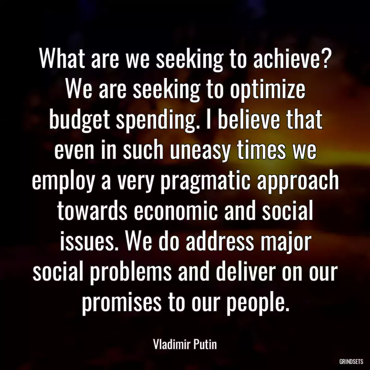 What are we seeking to achieve? We are seeking to optimize budget spending. I believe that even in such uneasy times we employ a very pragmatic approach towards economic and social issues. We do address major social problems and deliver on our promises to our people.