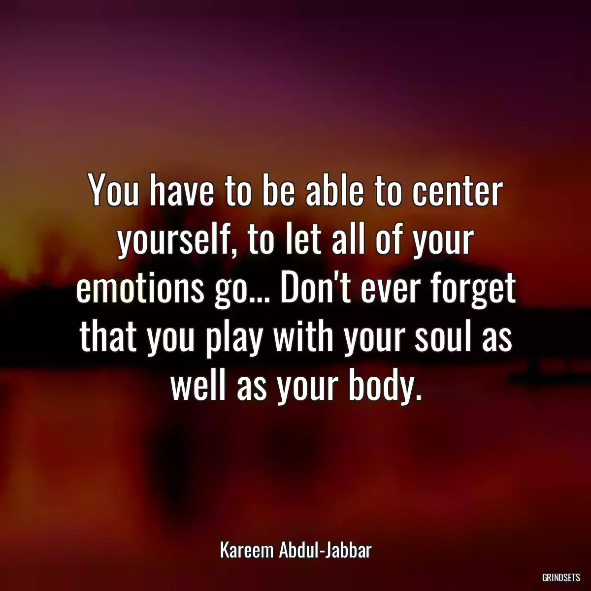 You have to be able to center yourself, to let all of your emotions go... Don\'t ever forget that you play with your soul as well as your body.