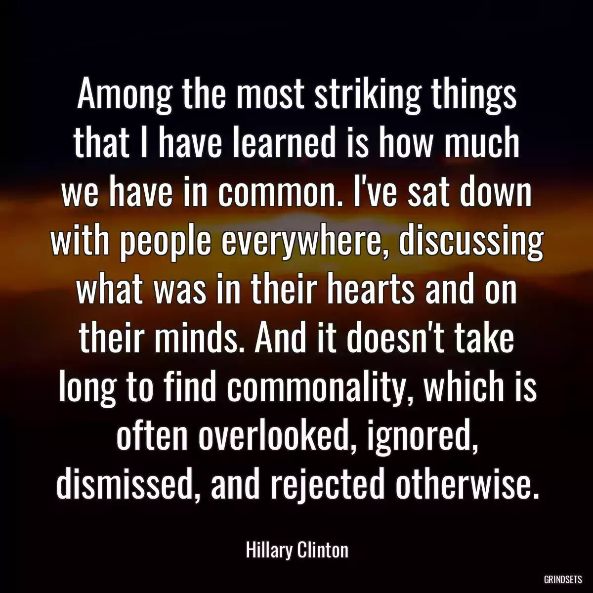 Among the most striking things that I have learned is how much we have in common. I\'ve sat down with people everywhere, discussing what was in their hearts and on their minds. And it doesn\'t take long to find commonality, which is often overlooked, ignored, dismissed, and rejected otherwise.