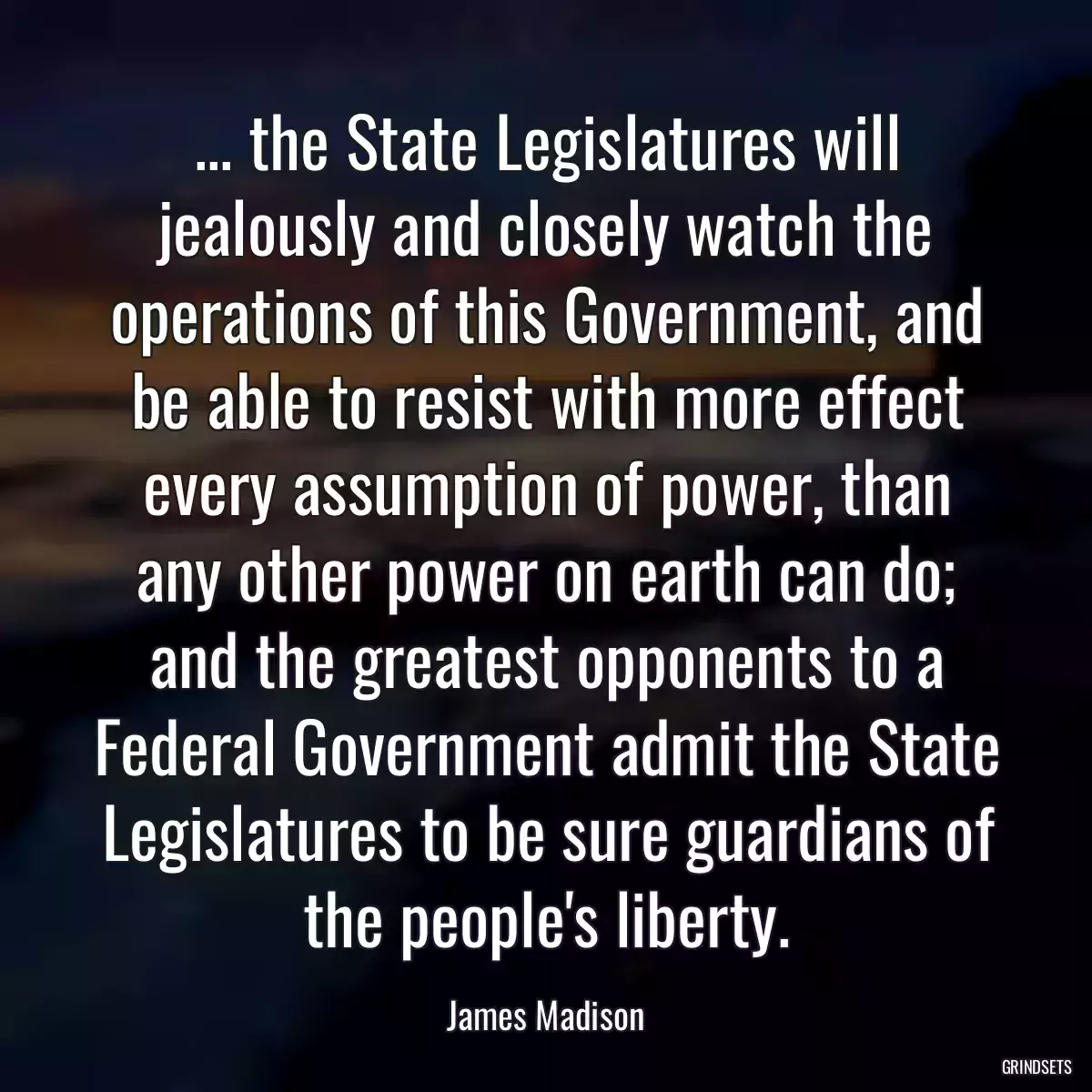 ... the State Legislatures will jealously and closely watch the operations of this Government, and be able to resist with more effect every assumption of power, than any other power on earth can do; and the greatest opponents to a Federal Government admit the State Legislatures to be sure guardians of the people\'s liberty.