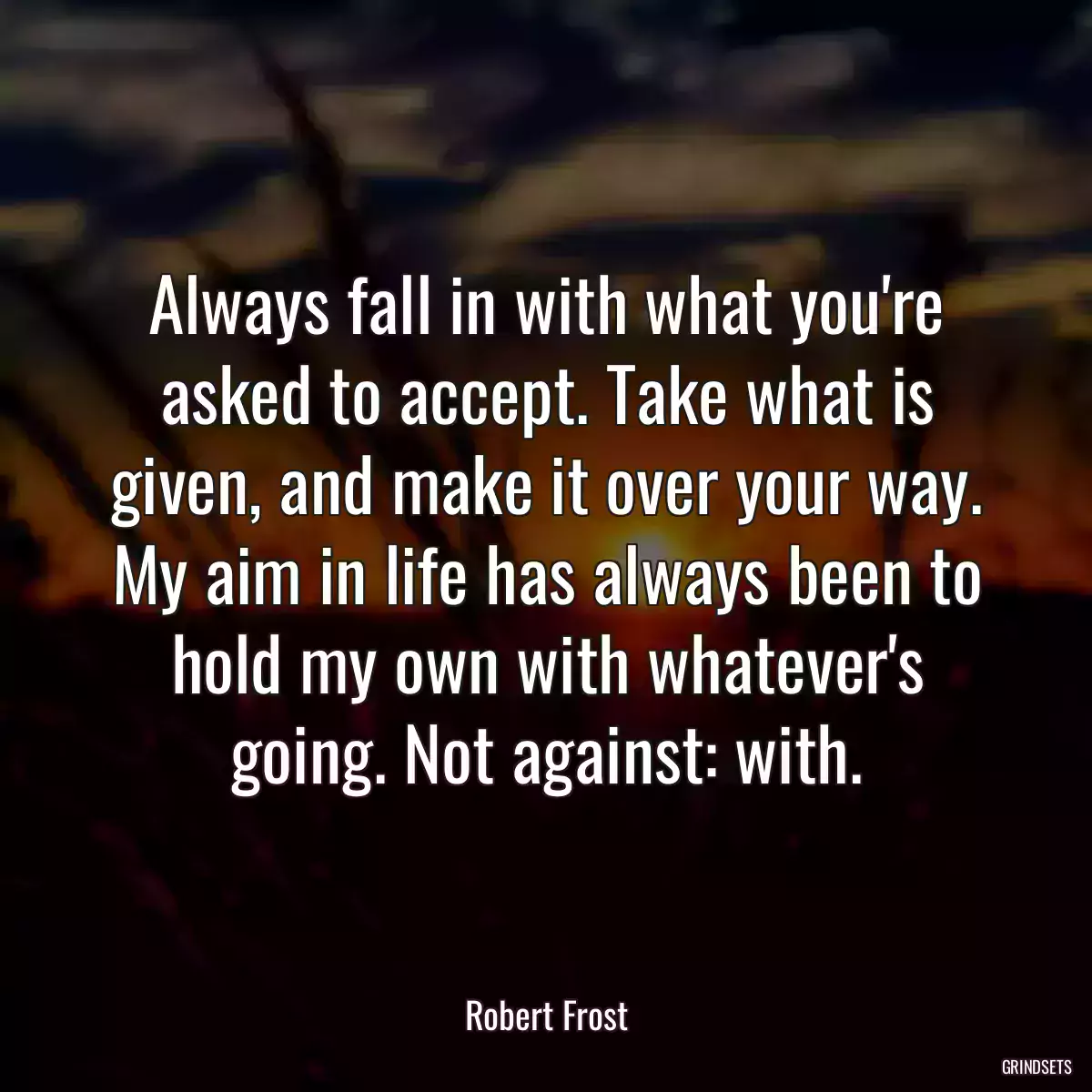 Always fall in with what you\'re asked to accept. Take what is given, and make it over your way. My aim in life has always been to hold my own with whatever\'s going. Not against: with.