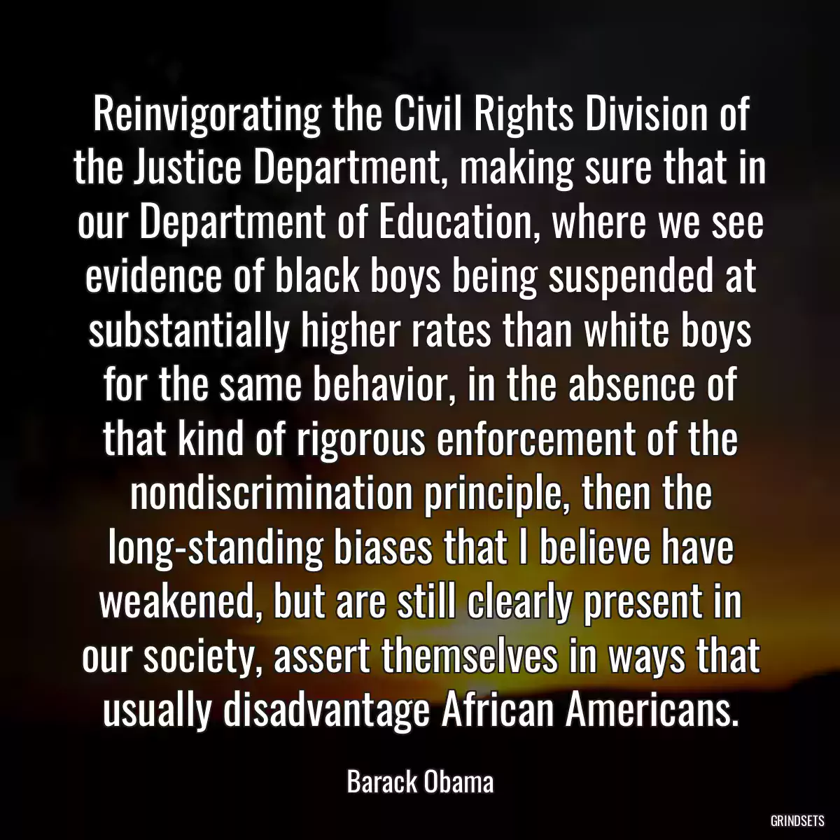 Reinvigorating the Civil Rights Division of the Justice Department, making sure that in our Department of Education, where we see evidence of black boys being suspended at substantially higher rates than white boys for the same behavior, in the absence of that kind of rigorous enforcement of the nondiscrimination principle, then the long-standing biases that I believe have weakened, but are still clearly present in our society, assert themselves in ways that usually disadvantage African Americans.