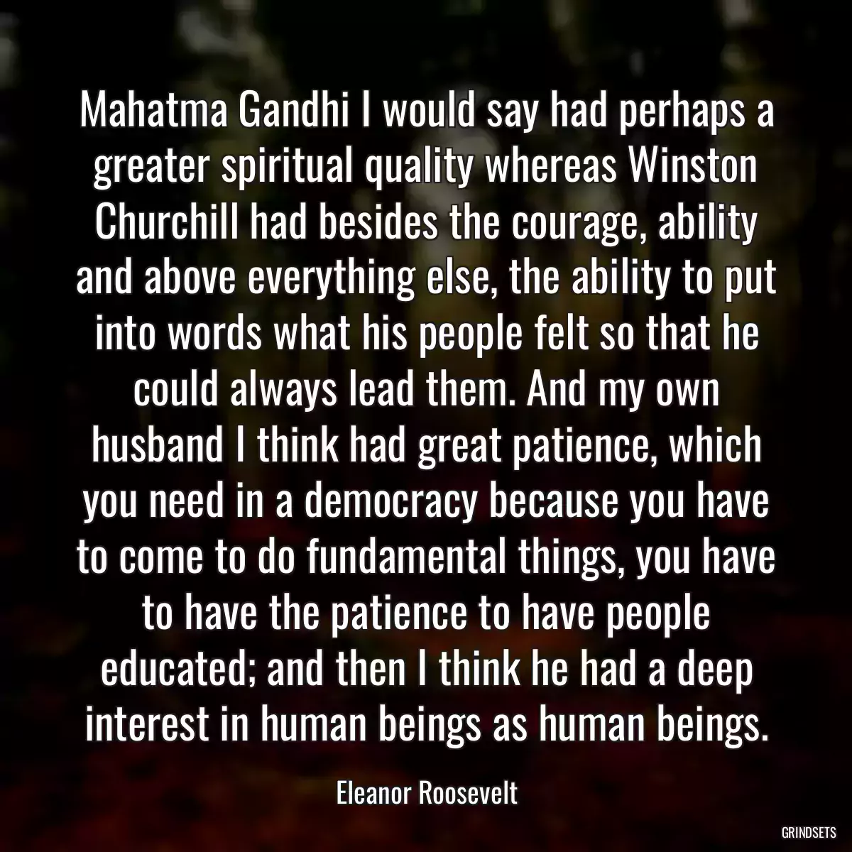 Mahatma Gandhi I would say had perhaps a greater spiritual quality whereas Winston Churchill had besides the courage, ability and above everything else, the ability to put into words what his people felt so that he could always lead them. And my own husband I think had great patience, which you need in a democracy because you have to come to do fundamental things, you have to have the patience to have people educated; and then I think he had a deep interest in human beings as human beings.