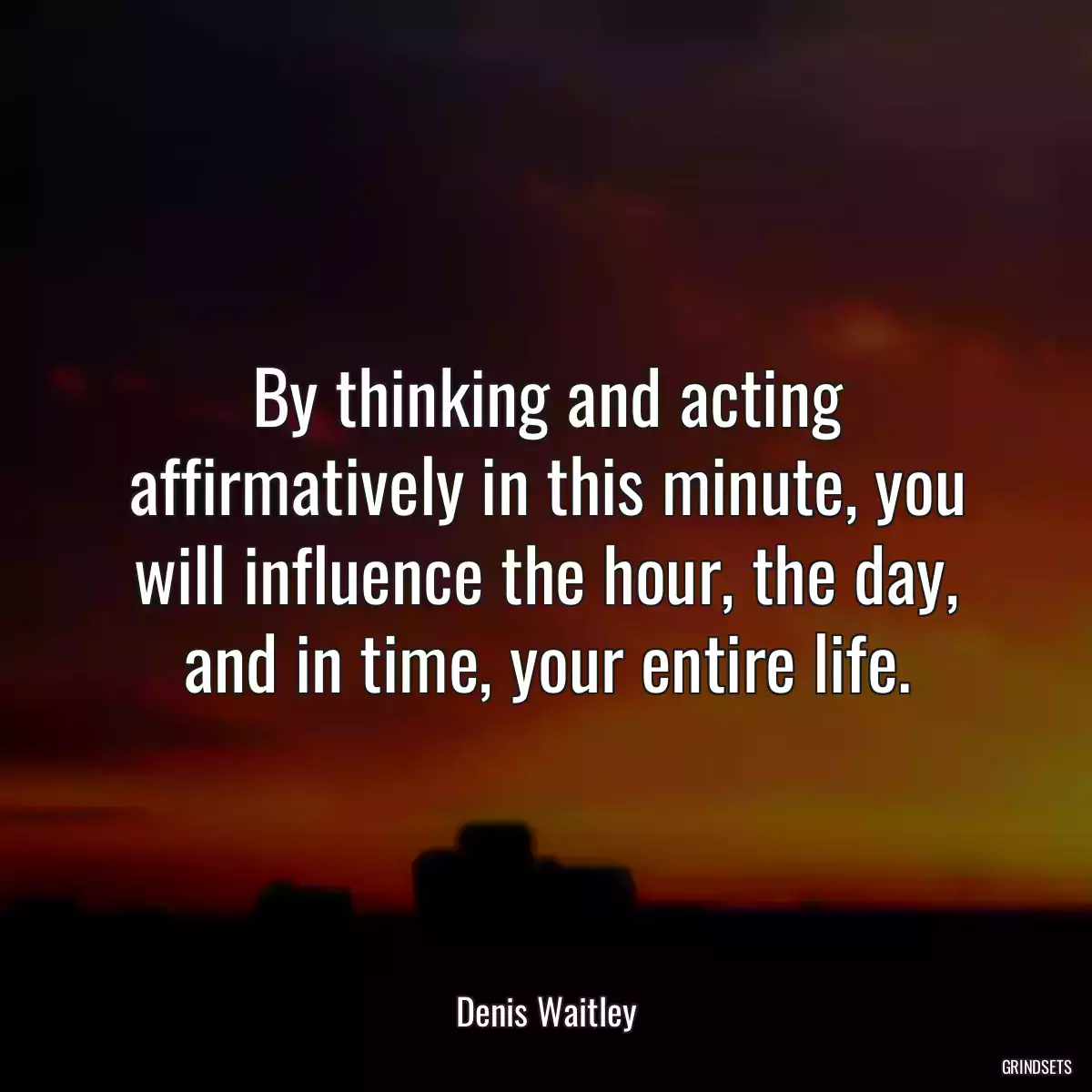 By thinking and acting affirmatively in this minute, you will influence the hour, the day, and in time, your entire life.