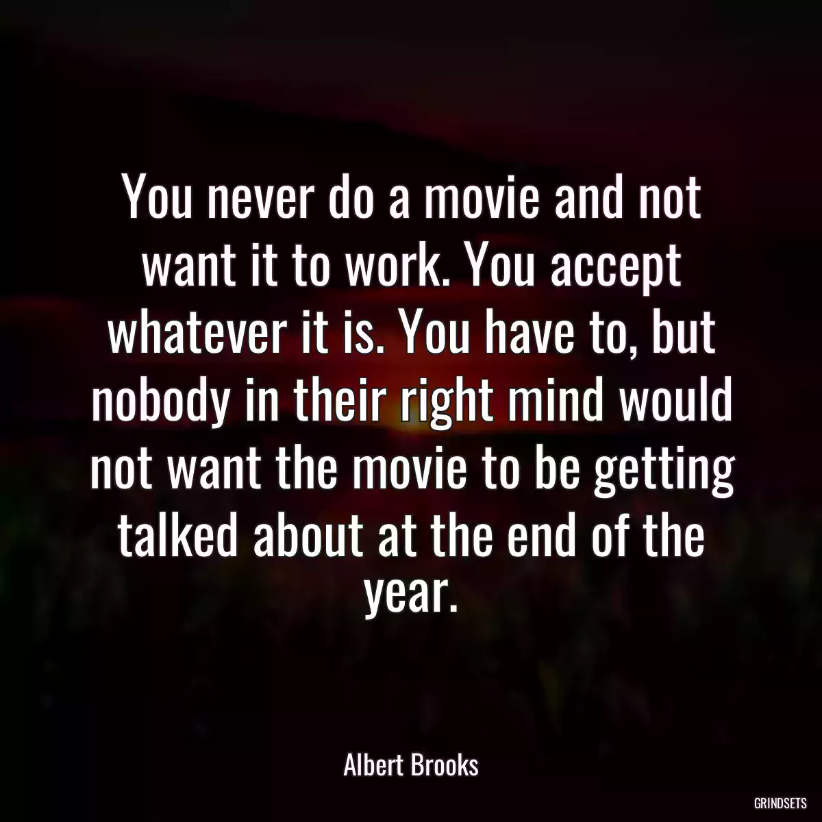 You never do a movie and not want it to work. You accept whatever it is. You have to, but nobody in their right mind would not want the movie to be getting talked about at the end of the year.