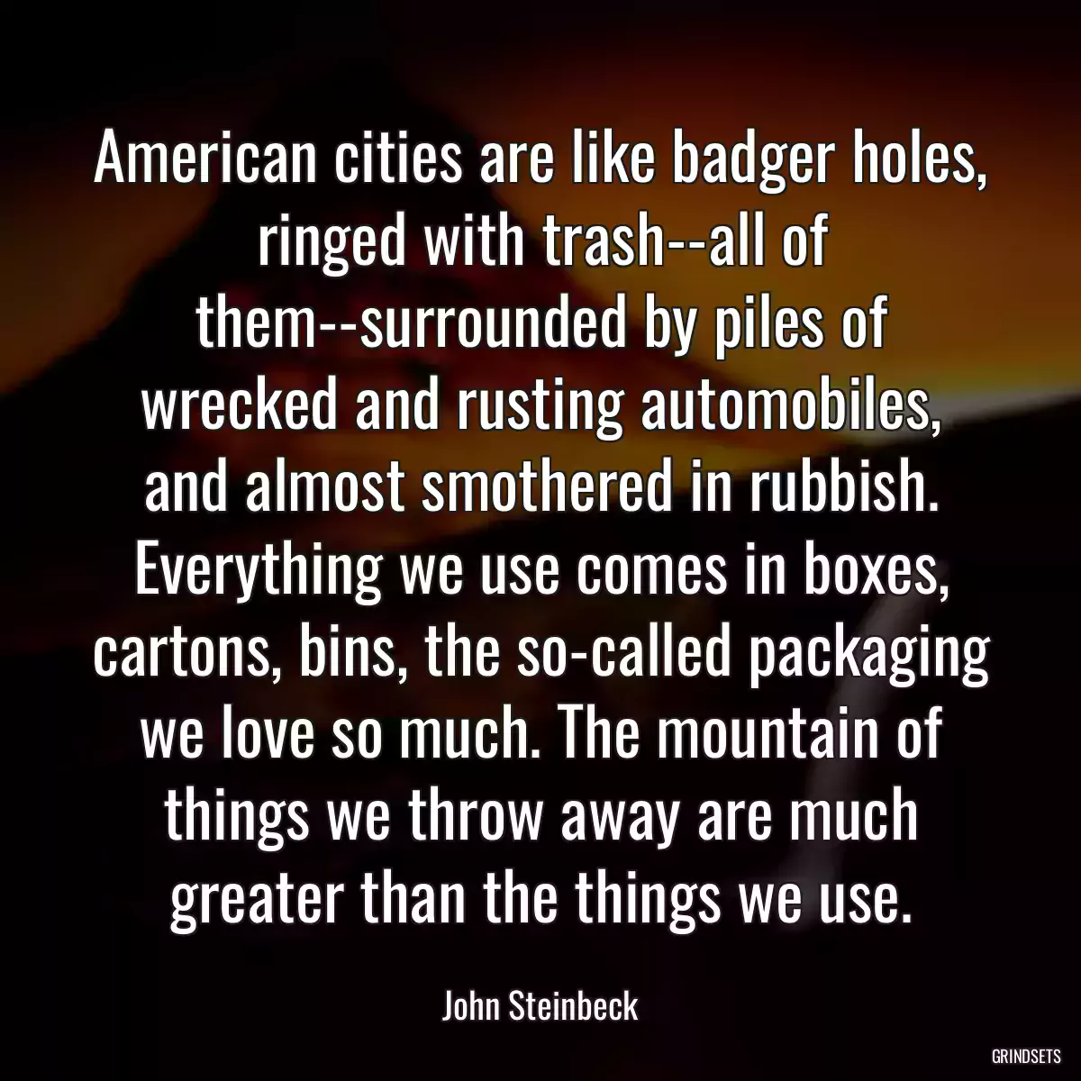 American cities are like badger holes, ringed with trash--all of them--surrounded by piles of wrecked and rusting automobiles, and almost smothered in rubbish. Everything we use comes in boxes, cartons, bins, the so-called packaging we love so much. The mountain of things we throw away are much greater than the things we use.