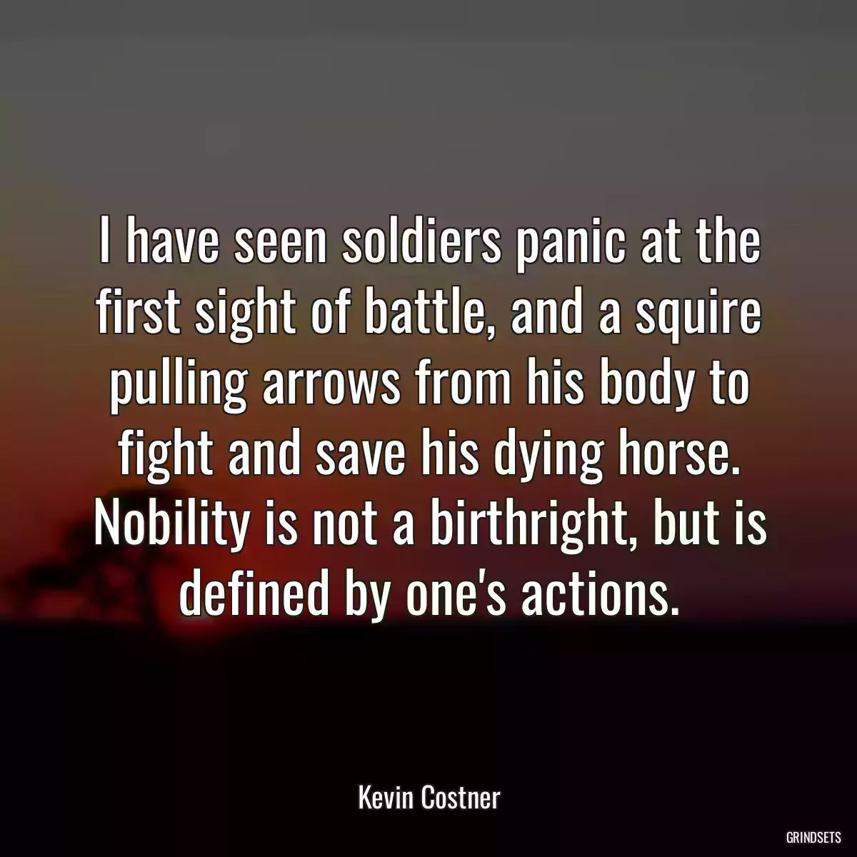 I have seen soldiers panic at the first sight of battle, and a squire pulling arrows from his body to fight and save his dying horse. Nobility is not a birthright, but is defined by one\'s actions.