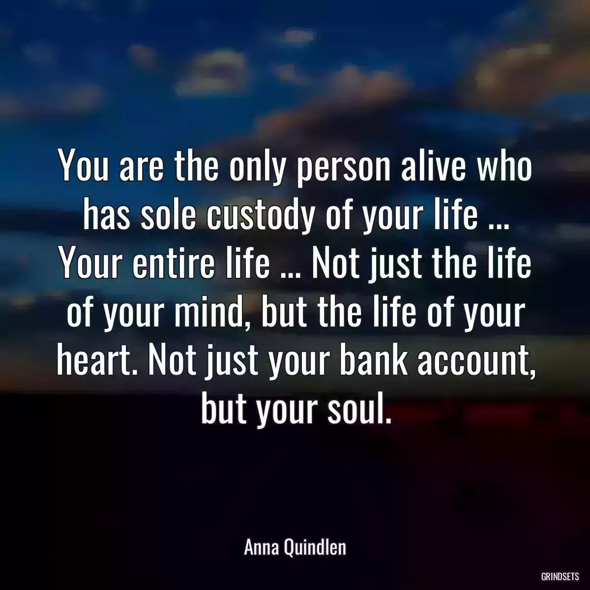 You are the only person alive who has sole custody of your life ... Your entire life ... Not just the life of your mind, but the life of your heart. Not just your bank account, but your soul.