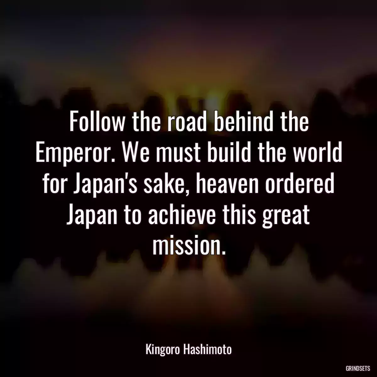 Follow the road behind the Emperor. We must build the world for Japan\'s sake, heaven ordered Japan to achieve this great mission.