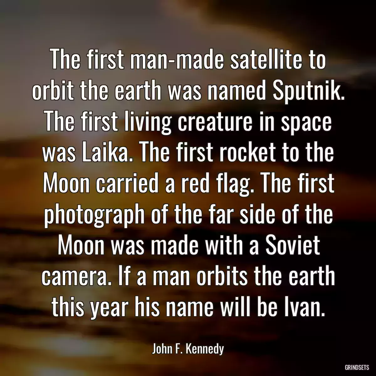 The first man-made satellite to orbit the earth was named Sputnik. The first living creature in space was Laika. The first rocket to the Moon carried a red flag. The first photograph of the far side of the Moon was made with a Soviet camera. If a man orbits the earth this year his name will be Ivan.