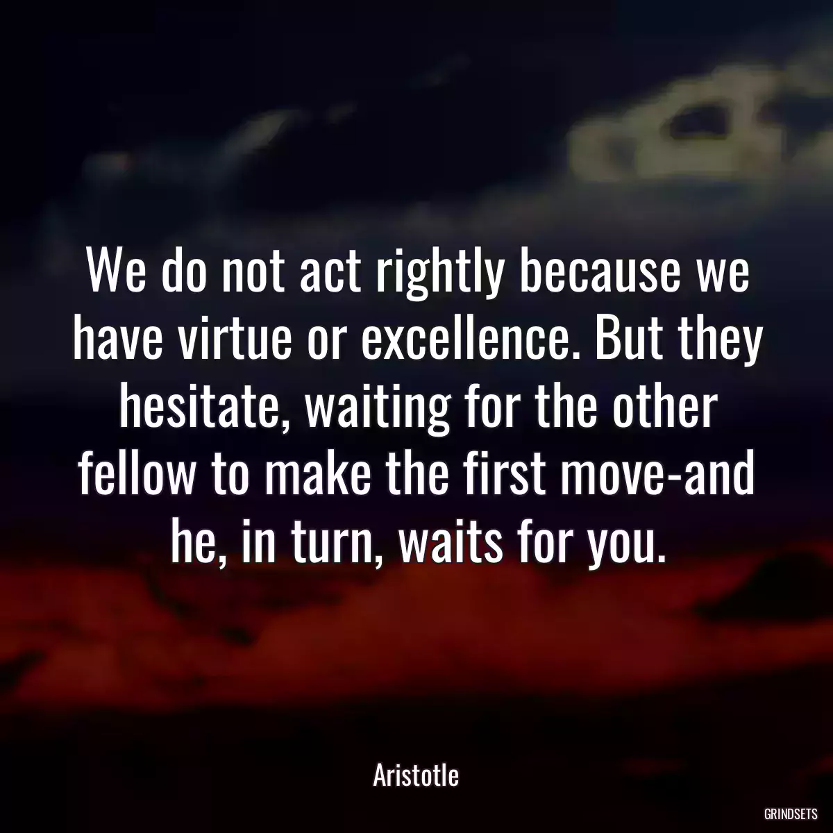 We do not act rightly because we have virtue or excellence. But they hesitate, waiting for the other fellow to make the first move-and he, in turn, waits for you.