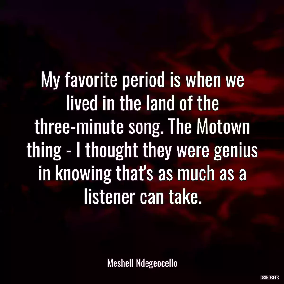 My favorite period is when we lived in the land of the three-minute song. The Motown thing - I thought they were genius in knowing that\'s as much as a listener can take.