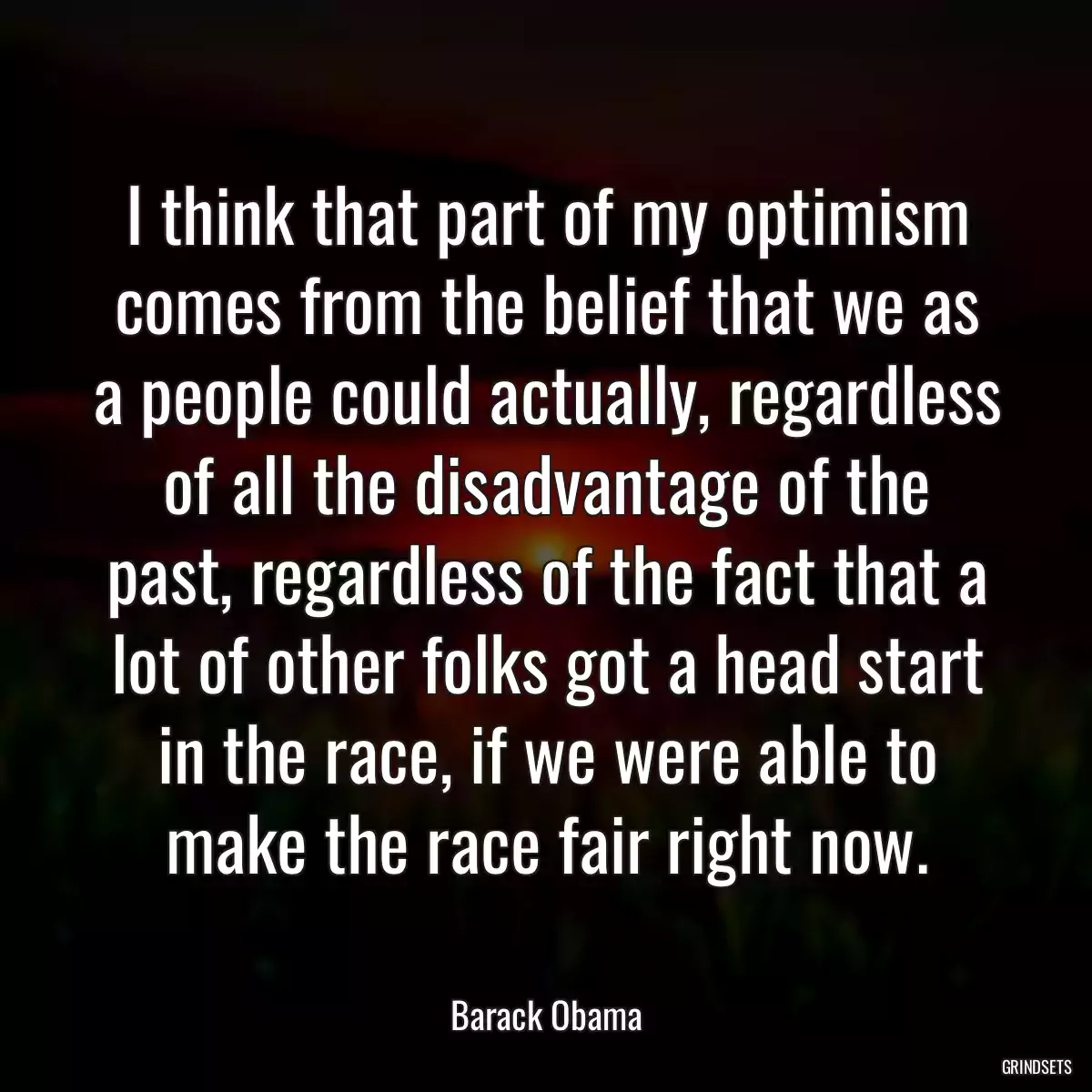 I think that part of my optimism comes from the belief that we as a people could actually, regardless of all the disadvantage of the past, regardless of the fact that a lot of other folks got a head start in the race, if we were able to make the race fair right now.