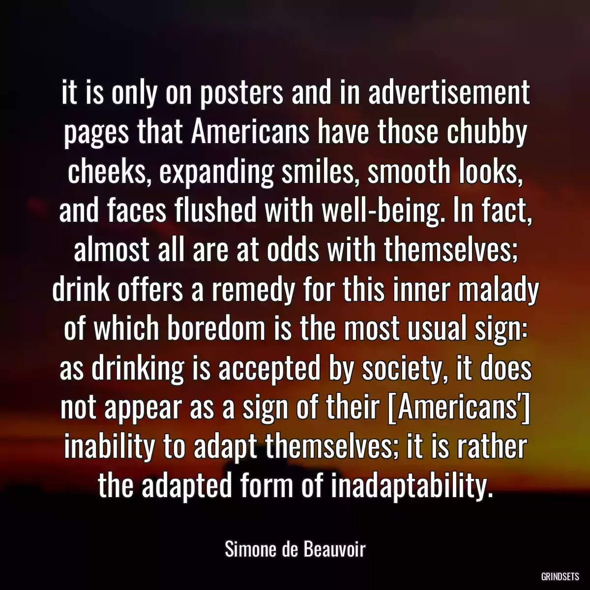 it is only on posters and in advertisement pages that Americans have those chubby cheeks, expanding smiles, smooth looks, and faces flushed with well-being. In fact, almost all are at odds with themselves; drink offers a remedy for this inner malady of which boredom is the most usual sign: as drinking is accepted by society, it does not appear as a sign of their [Americans\'] inability to adapt themselves; it is rather the adapted form of inadaptability.