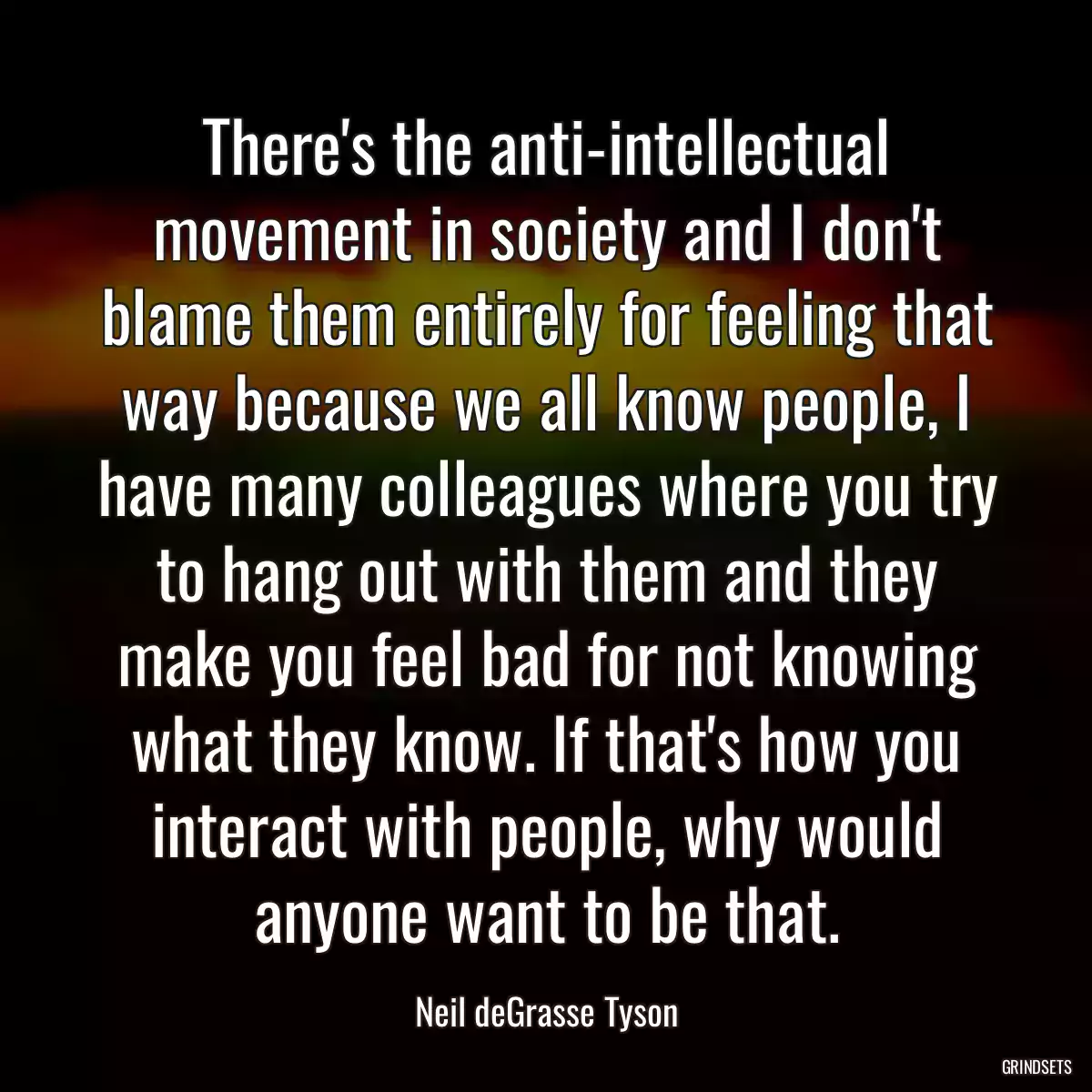 There\'s the anti-intellectual movement in society and I don\'t blame them entirely for feeling that way because we all know people, I have many colleagues where you try to hang out with them and they make you feel bad for not knowing what they know. If that\'s how you interact with people, why would anyone want to be that.