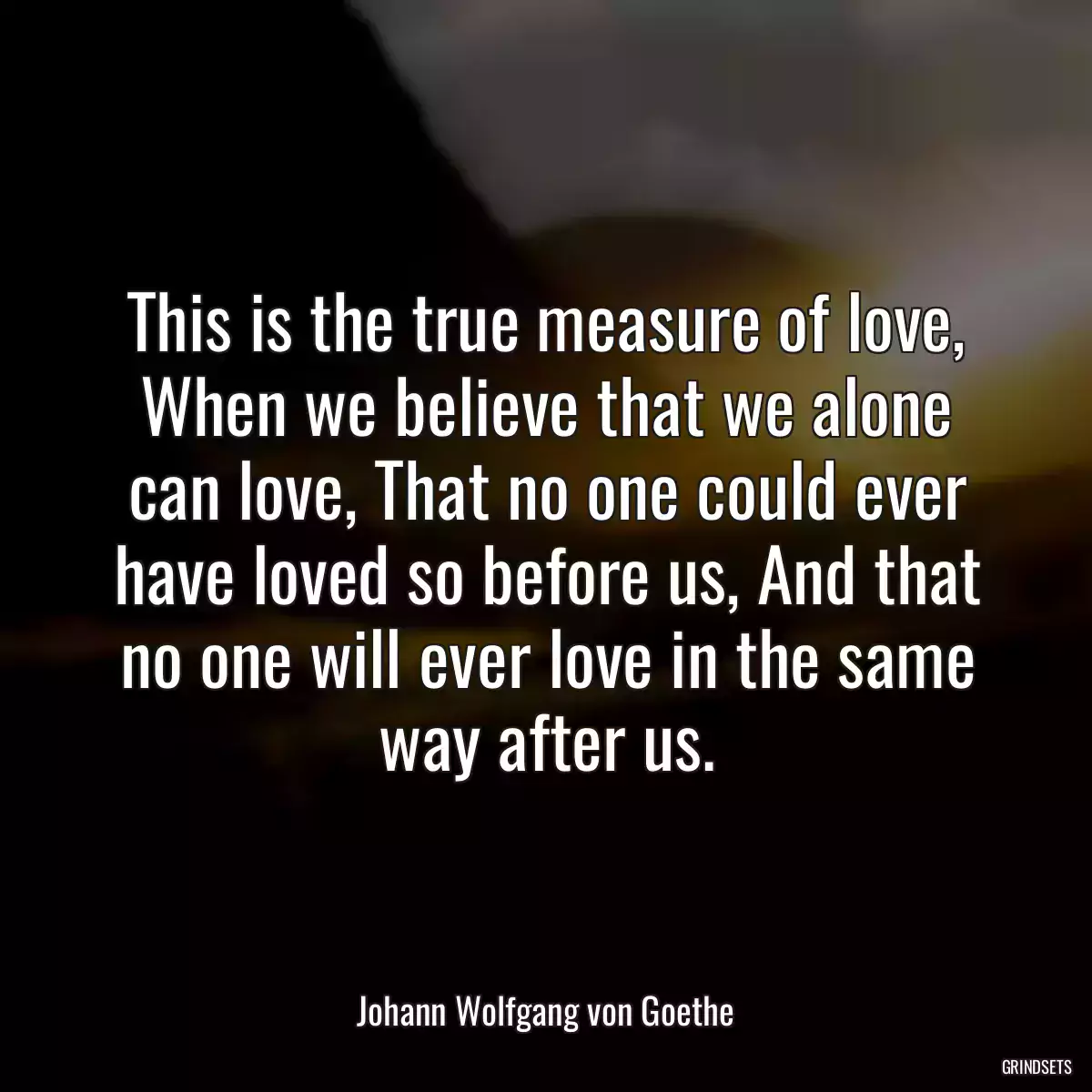 This is the true measure of love, When we believe that we alone can love, That no one could ever have loved so before us, And that no one will ever love in the same way after us.