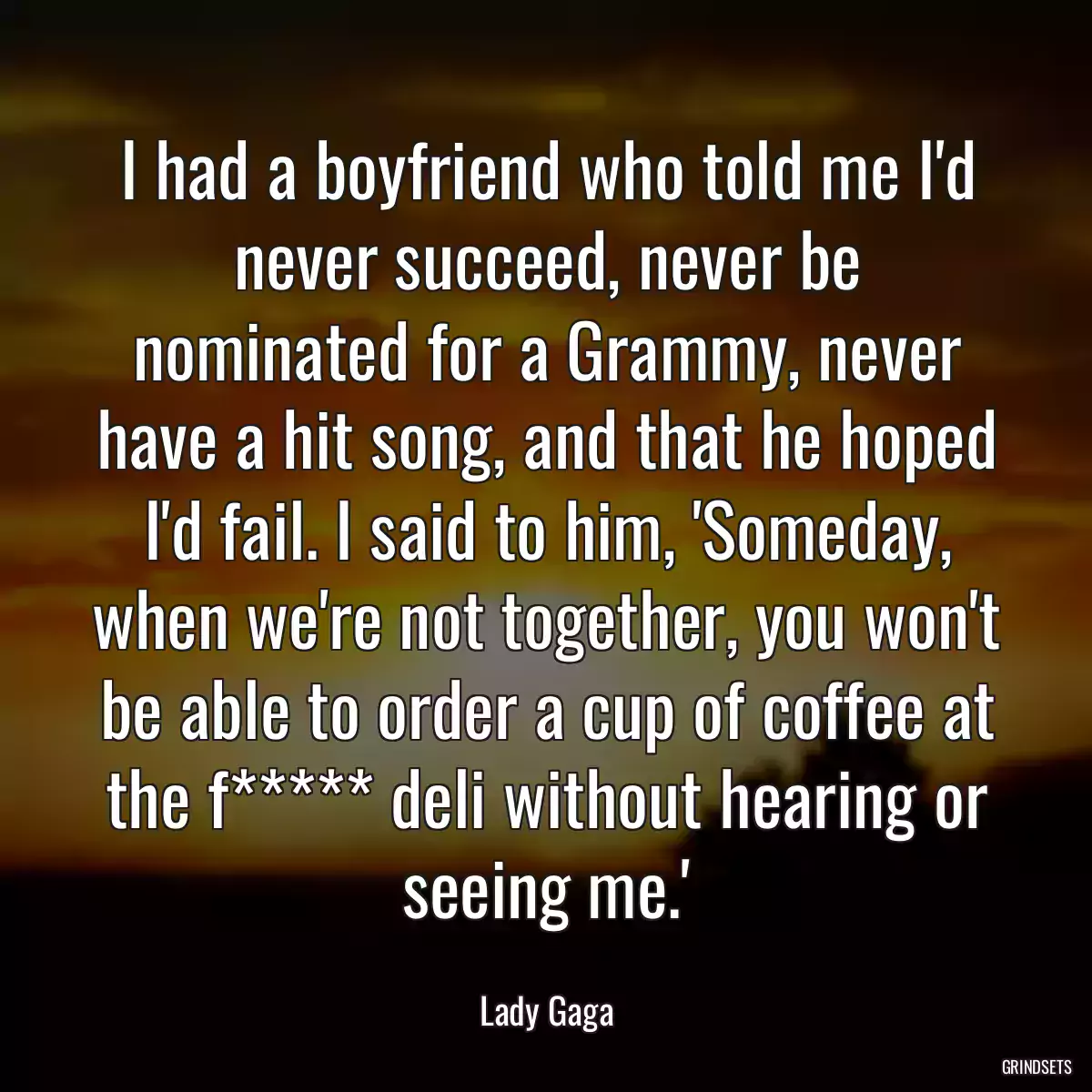 I had a boyfriend who told me I\'d never succeed, never be nominated for a Grammy, never have a hit song, and that he hoped I\'d fail. I said to him, \'Someday, when we\'re not together, you won\'t be able to order a cup of coffee at the f***** deli without hearing or seeing me.\'