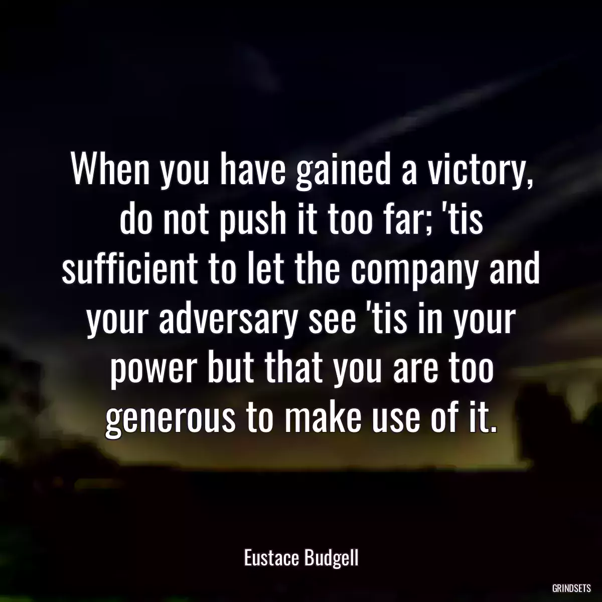 When you have gained a victory, do not push it too far; \'tis sufficient to let the company and your adversary see \'tis in your power but that you are too generous to make use of it.