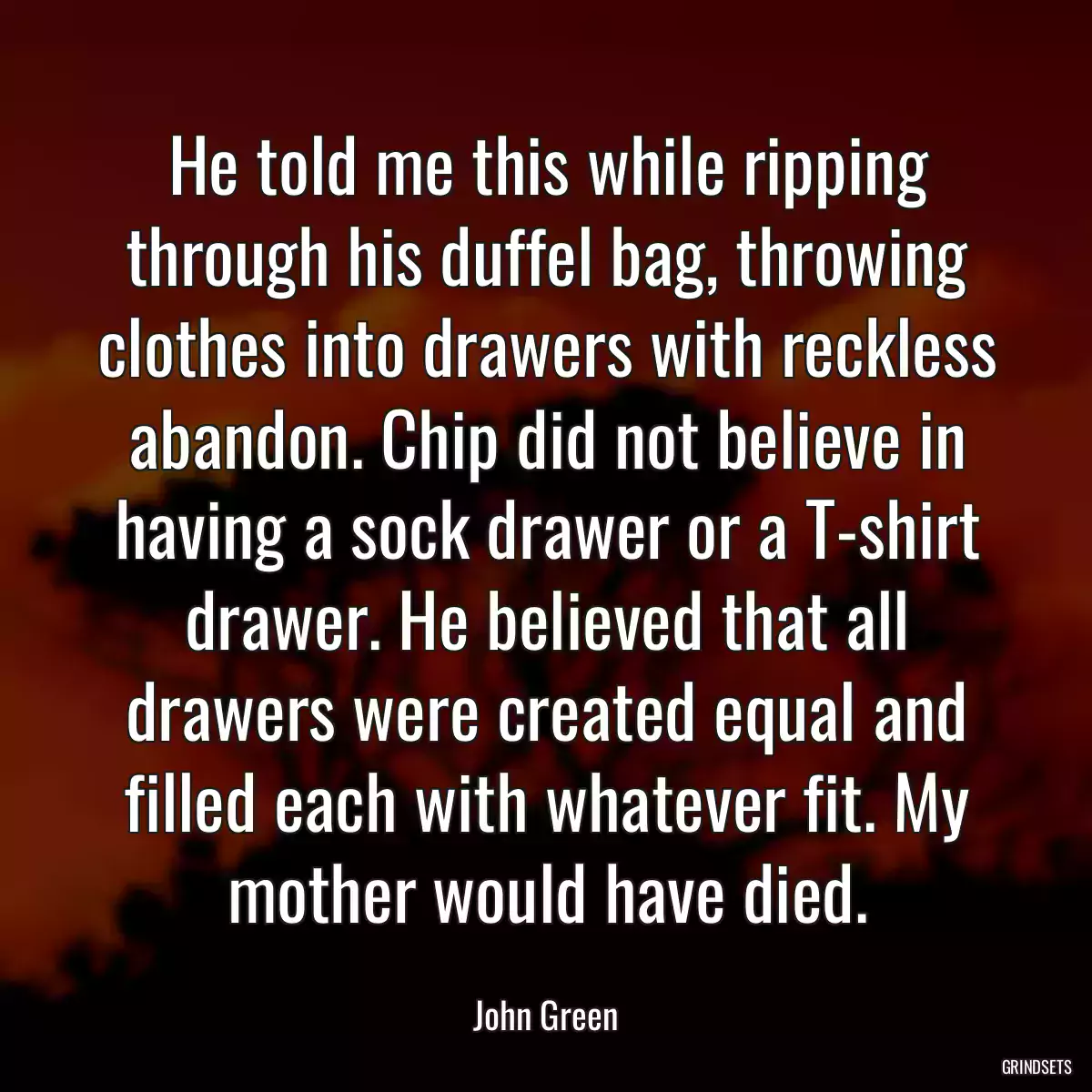 He told me this while ripping through his duffel bag, throwing clothes into drawers with reckless abandon. Chip did not believe in having a sock drawer or a T-shirt drawer. He believed that all drawers were created equal and filled each with whatever fit. My mother would have died.