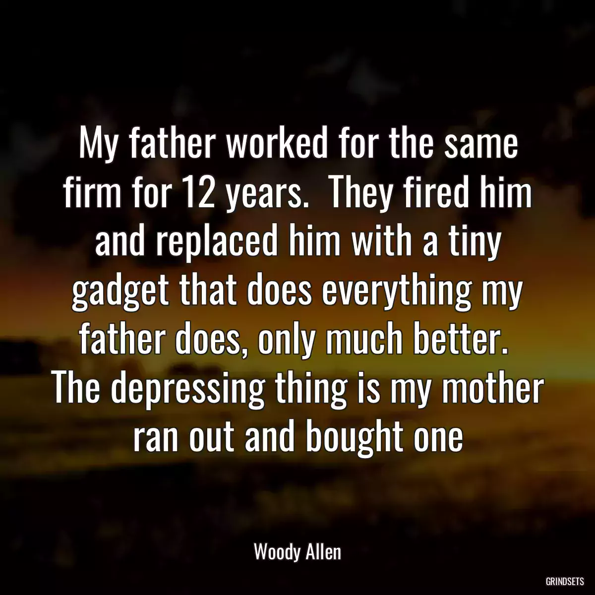 My father worked for the same firm for 12 years.  They fired him and replaced him with a tiny gadget that does everything my father does, only much better.  The depressing thing is my mother ran out and bought one