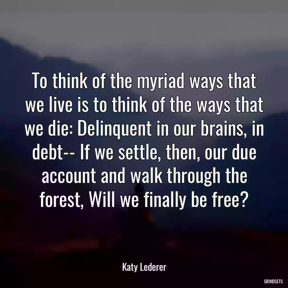 To think of the myriad ways that we live is to think of the ways that we die: Delinquent in our brains, in debt-- If we settle, then, our due account and walk through the forest, Will we finally be free?