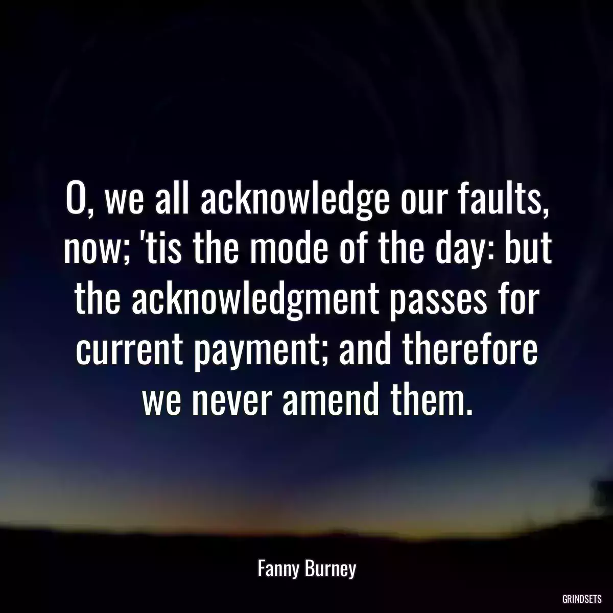 O, we all acknowledge our faults, now; \'tis the mode of the day: but the acknowledgment passes for current payment; and therefore we never amend them.