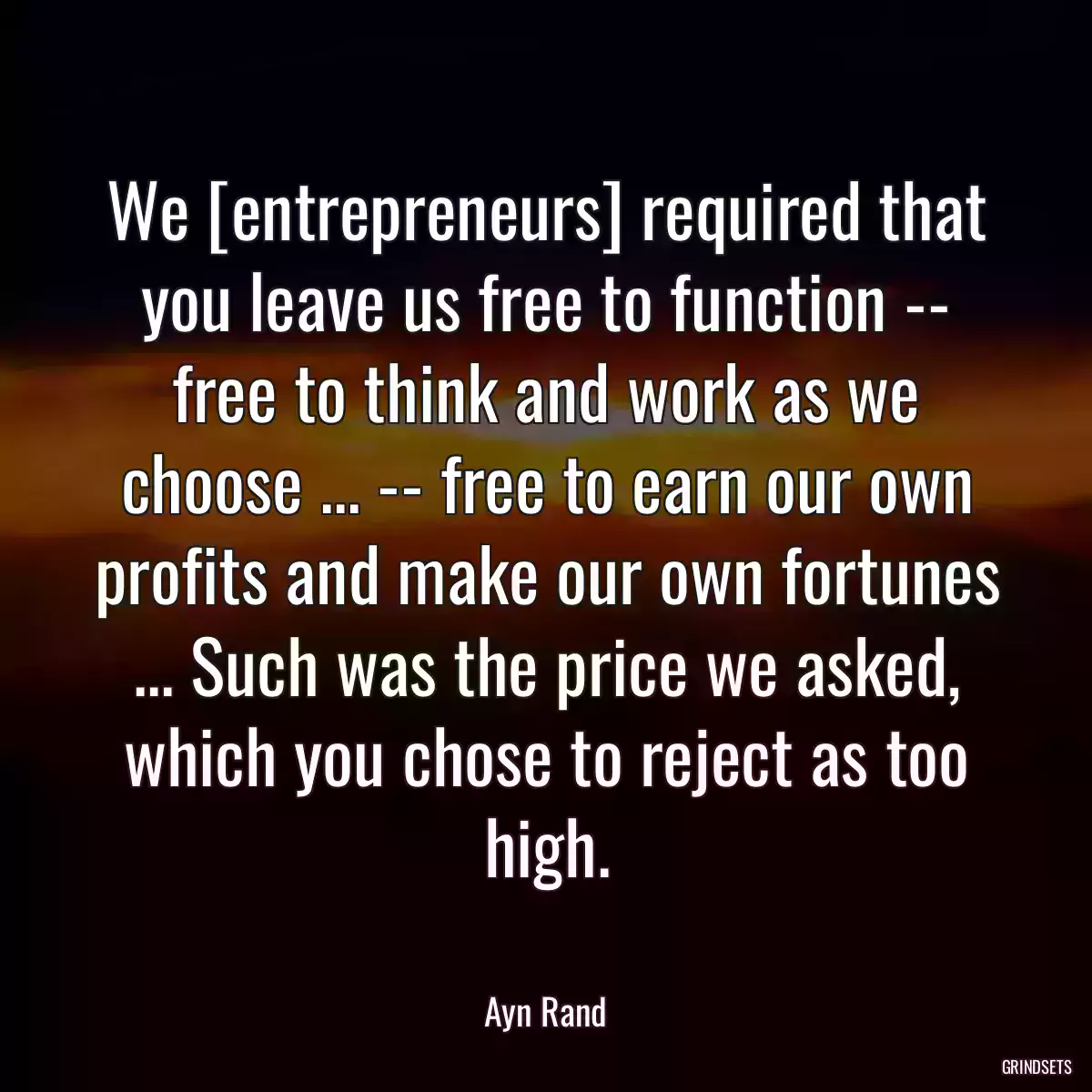 We [entrepreneurs] required that you leave us free to function -- free to think and work as we choose ... -- free to earn our own profits and make our own fortunes ... Such was the price we asked, which you chose to reject as too high.