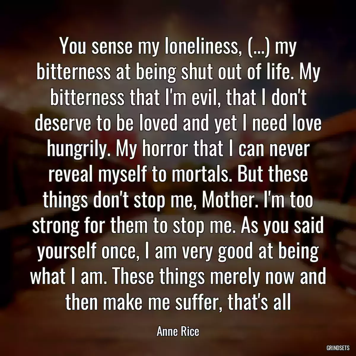 You sense my loneliness, (...) my bitterness at being shut out of life. My bitterness that I\'m evil, that I don\'t deserve to be loved and yet I need love hungrily. My horror that I can never reveal myself to mortals. But these things don\'t stop me, Mother. I\'m too strong for them to stop me. As you said yourself once, I am very good at being what I am. These things merely now and then make me suffer, that\'s all