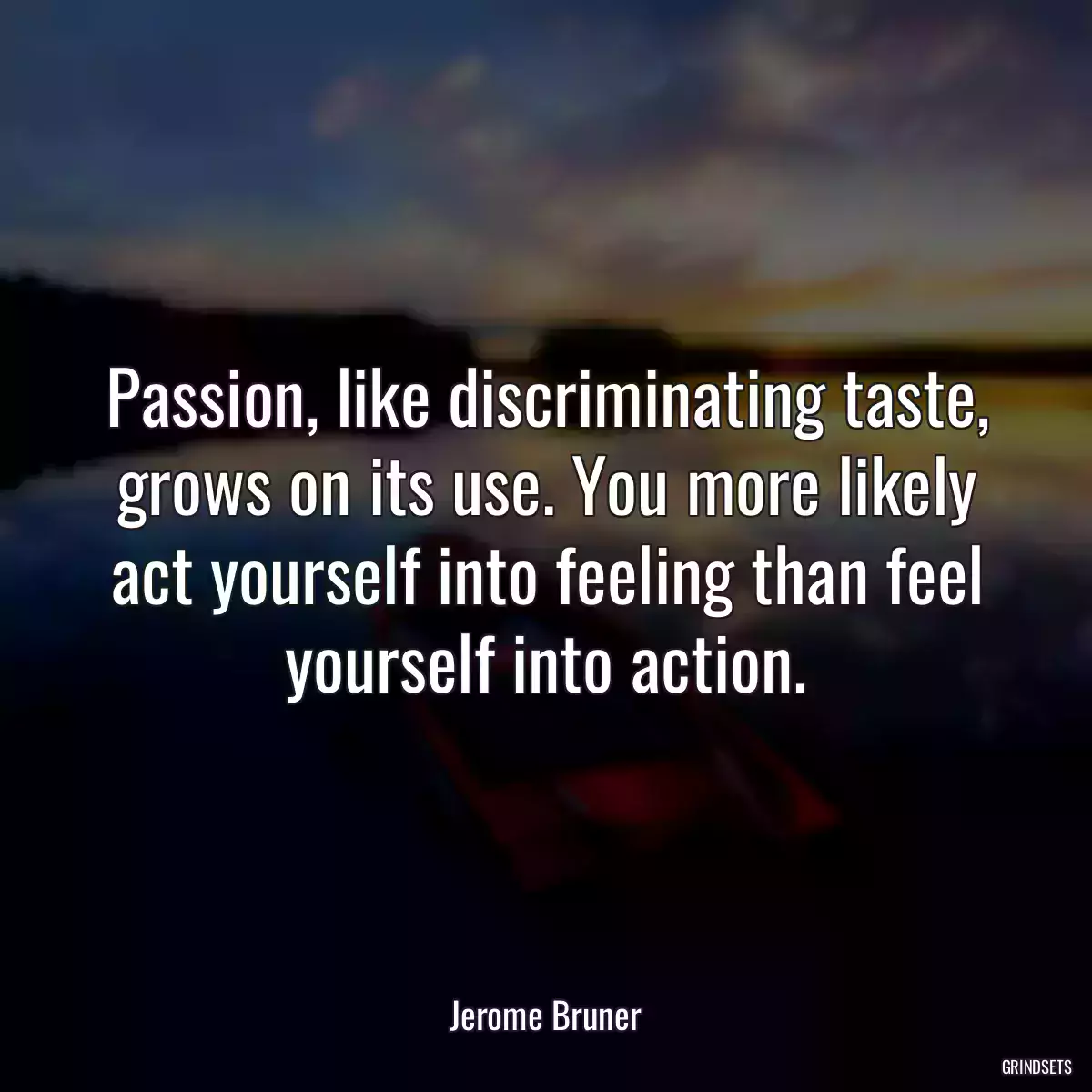 Passion, like discriminating taste, grows on its use. You more likely act yourself into feeling than feel yourself into action.